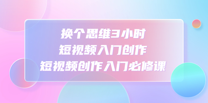 换个思维3小时短视频入门创作,短视频创作入门必修课 换个思维3小时短视频入门创作,短视频创作入门必修课