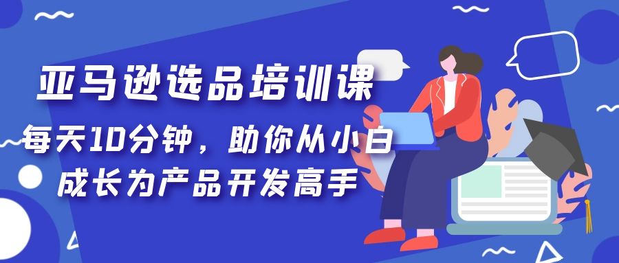 （2155期）亚马逊选品培训课，每天10分钟，助你从小白成长为产品开发高手！