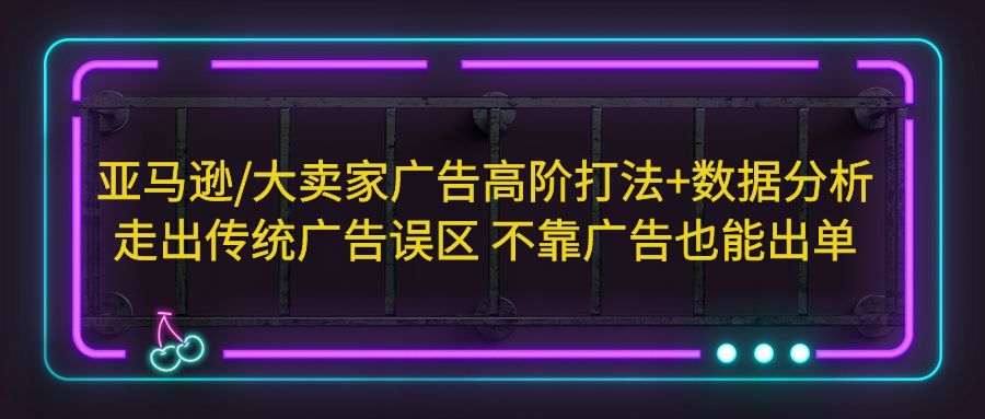 （2317期）亚马逊/大卖家广告高阶打法+数据分析，走出传统广告误区 不靠广告也能出单