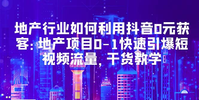 （2355期）地产行业如何利用抖音0元获客：地产项目0-1快速引爆短视频流量，干货教学
