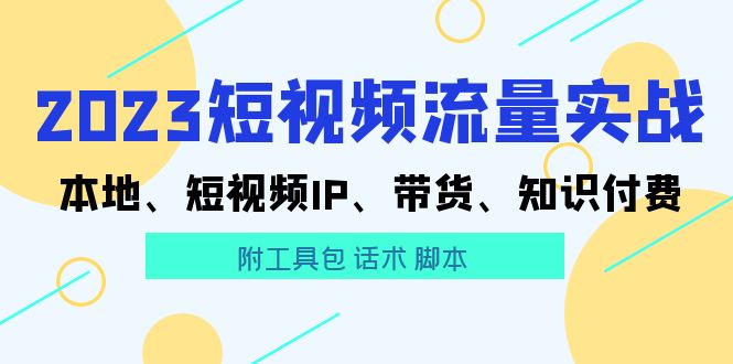 （2654期）2023短视频流量实战 本地、短视频IP、带货、知识付费（附工具包 话术 脚本)